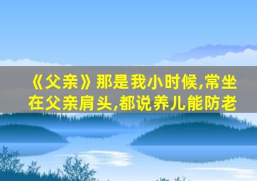 《父亲》那是我小时候,常坐在父亲肩头,都说养儿能防老