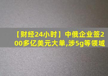 【财经24小时】中俄企业签200多亿美元大单,涉5g等领域