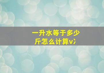 一升水等于多少斤怎么计算v冫