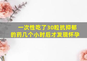 一次性吃了30粒抗抑郁的药几个小时后才发现怀孕