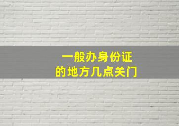 一般办身份证的地方几点关门