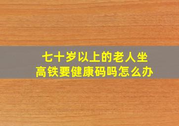 七十岁以上的老人坐高铁要健康码吗怎么办