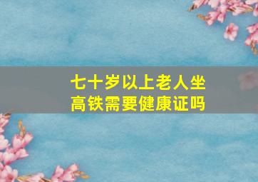 七十岁以上老人坐高铁需要健康证吗