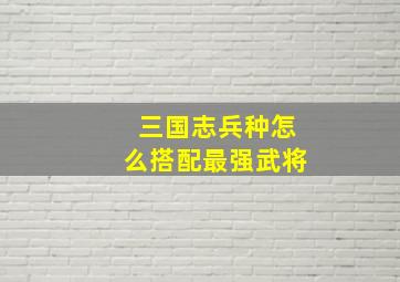 三国志兵种怎么搭配最强武将