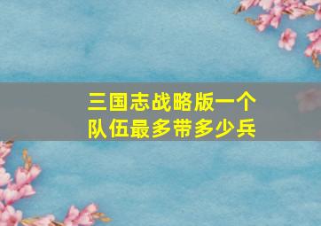 三国志战略版一个队伍最多带多少兵