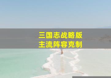 三国志战略版主流阵容克制