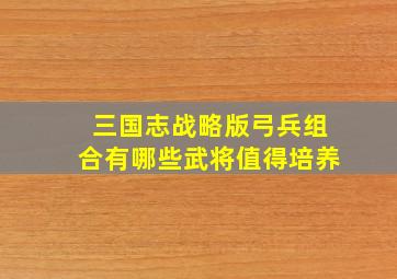 三国志战略版弓兵组合有哪些武将值得培养