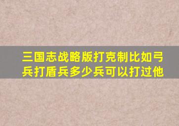 三国志战略版打克制比如弓兵打盾兵多少兵可以打过他