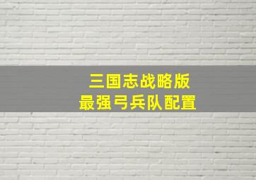 三国志战略版最强弓兵队配置