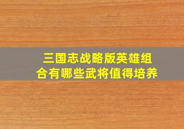 三国志战略版英雄组合有哪些武将值得培养