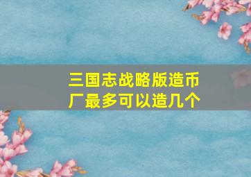 三国志战略版造币厂最多可以造几个