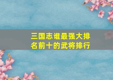 三国志谁最强大排名前十的武将排行