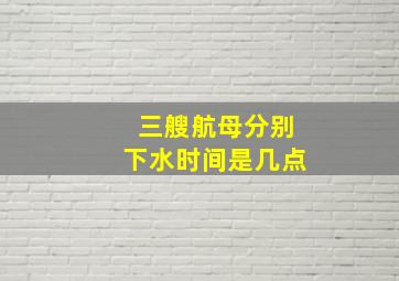 三艘航母分别下水时间是几点