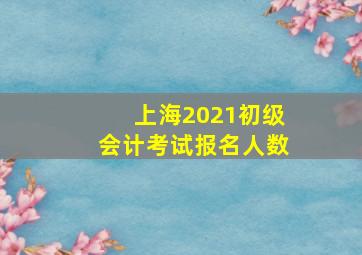 上海2021初级会计考试报名人数