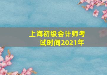 上海初级会计师考试时间2021年