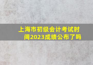 上海市初级会计考试时间2023成绩公布了吗