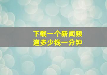 下载一个新闻频道多少钱一分钟