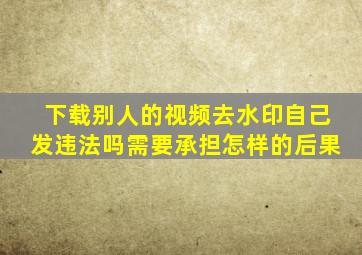 下载别人的视频去水印自己发违法吗需要承担怎样的后果