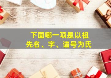 下面哪一项是以祖先名、字、谥号为氏