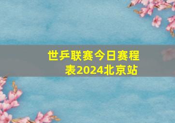 世乒联赛今日赛程表2024北京站