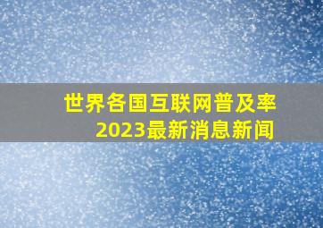 世界各国互联网普及率2023最新消息新闻