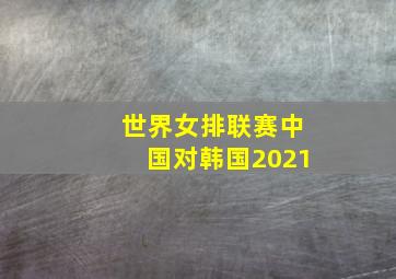 世界女排联赛中国对韩国2021