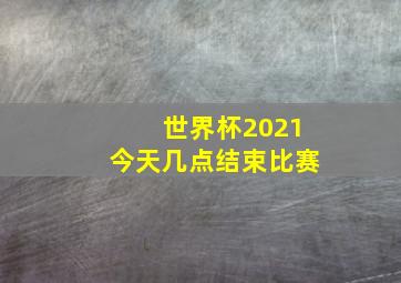 世界杯2021今天几点结束比赛