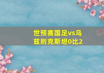 世预赛国足vs乌兹别克斯坦0比2