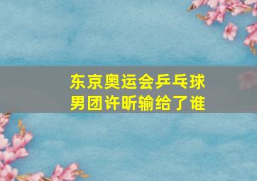 东京奥运会乒乓球男团许昕输给了谁