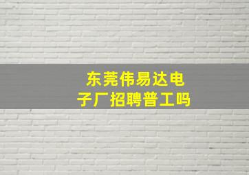 东莞伟易达电子厂招聘普工吗