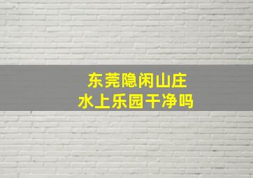 东莞隐闲山庄水上乐园干净吗