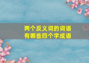 两个反义词的词语有哪些四个字成语