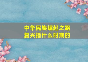 中华民族崛起之路复兴指什么时期的