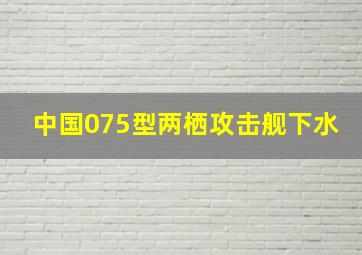 中国075型两栖攻击舰下水