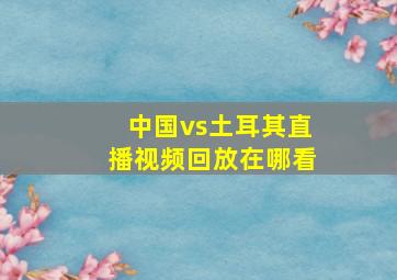 中国vs土耳其直播视频回放在哪看