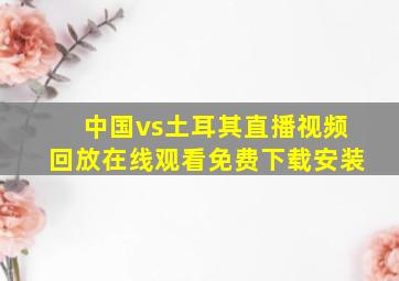 中国vs土耳其直播视频回放在线观看免费下载安装