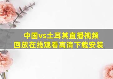 中国vs土耳其直播视频回放在线观看高清下载安装