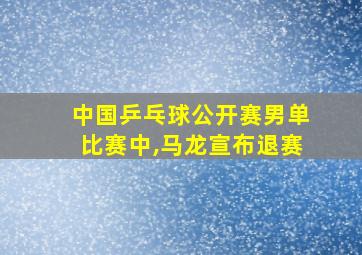 中国乒乓球公开赛男单比赛中,马龙宣布退赛