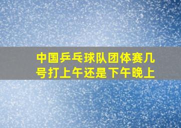 中国乒乓球队团体赛几号打上午还是下午晚上