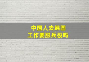 中国人去韩国工作要服兵役吗