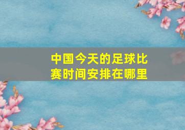 中国今天的足球比赛时间安排在哪里