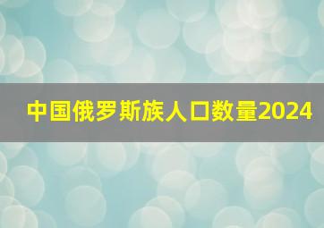 中国俄罗斯族人口数量2024