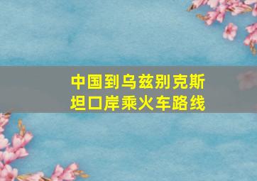 中国到乌兹别克斯坦口岸乘火车路线