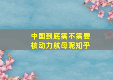 中国到底需不需要核动力航母呢知乎