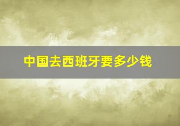 中国去西班牙要多少钱