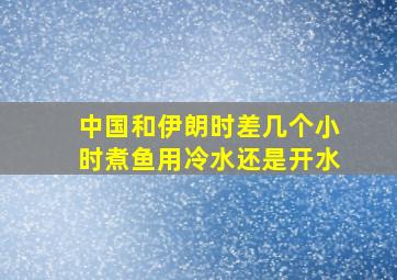 中国和伊朗时差几个小时煮鱼用冷水还是开水