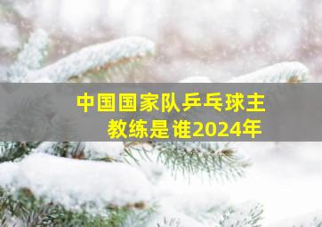 中国国家队乒乓球主教练是谁2024年