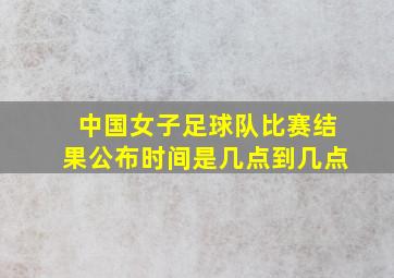 中国女子足球队比赛结果公布时间是几点到几点