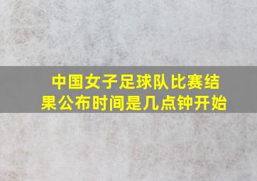 中国女子足球队比赛结果公布时间是几点钟开始