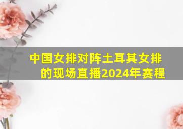 中国女排对阵土耳其女排的现场直播2024年赛程